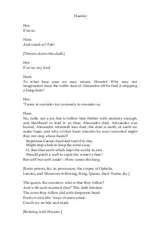 Hamlet
Hor.
E’en so.
Ham.
And smelt so? Pah!
[Throws down the skull.]
Hor.
E’en so, my lord.
Ham.
To what base uses we may return, Horatio! Why may not
imagination trace the noble dust of Alexander till he find it stopping
a bung-hole?
Hor.
‘Twere to consider too curiously to consider so.
Ham.
No, faith, not a jot; but to follow him thither with modesty enough,
and likelihood to lead it: as thus: Alexander died, Alexander was
buried, Alexander returneth into dust; the dust is earth; of earth we
make loam; and why of that loam whereto he was converted might
they not stop a beer-barrel?
Imperious Caesar, dead and turn’d to clay,
Might stop a hole to keep the wind away.
O, that that earth which kept the world in awe
Should patch a wall to expel the winter’s flaw!
But soft! but soft! aside!—Here comes the king.
[Enter priests, &c, in procession; the corpse of Ophelia,
Laertes, and Mourners following; King, Queen, their Trains, &c.]
The queen, the courtiers: who is that they follow?
And with such maimed rites? This doth betoken
The corse they follow did with desperate hand
Fordo it own life: ‘twas of some estate.
Couch we awhile and mark.
[Retiring with Horatio.]
 
