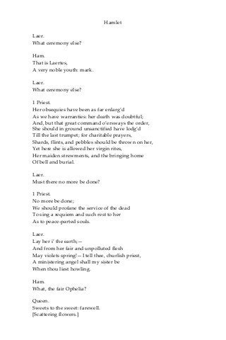 Hamlet
Laer.
What ceremony else?
Ham.
That is Laertes,
A very noble youth: mark.
Laer.
What ceremony else?
1 Priest.
Her obsequies have been as far enlarg’d
As we have warranties: her death was doubtful;
And, but that great command o’ersways the order,
She should in ground unsanctified have lodg’d
Till the last trumpet; for charitable prayers,
Shards, flints, and pebbles should be thrown on her,
Yet here she is allowed her virgin rites,
Her maiden strewments, and the bringing home
Of bell and burial.
Laer.
Must there no more be done?
1 Priest.
No more be done;
We should profane the service of the dead
To sing a requiem and such rest to her
As to peace-parted souls.
Laer.
Lay her i’ the earth;—
And from her fair and unpolluted flesh
May violets spring!—I tell thee, churlish priest,
A ministering angel shall my sister be
When thou liest howling.
Ham.
What, the fair Ophelia?
Queen.
Sweets to the sweet: farewell.
[Scattering flowers.]
 