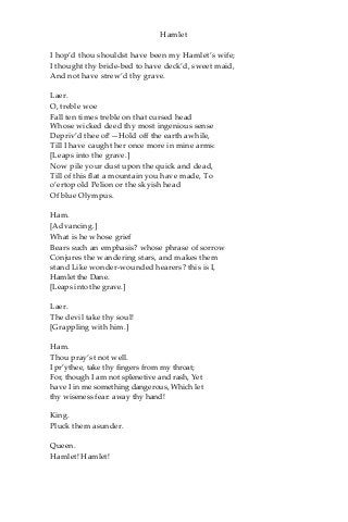 Hamlet
I hop’d thou shouldst have been my Hamlet’s wife;
I thought thy bride-bed to have deck’d, sweet maid,
And not have strew’d thy grave.
Laer.
O, treble woe
Fall ten times treble on that cursed head
Whose wicked deed thy most ingenious sense
Depriv’d thee of!—Hold off the earth awhile,
Till I have caught her once more in mine arms:
[Leaps into the grave.]
Now pile your dust upon the quick and dead,
Till of this flat a mountain you have made, To
o’ertop old Pelion or the skyish head
Of blue Olympus.
Ham.
[Advancing.]
What is he whose grief
Bears such an emphasis? whose phrase of sorrow
Conjures the wandering stars, and makes them
stand Like wonder-wounded hearers? this is I,
Hamlet the Dane.
[Leaps into the grave.]
Laer.
The devil take thy soul!
[Grappling with him.]
Ham.
Thou pray’st not well.
I pr’ythee, take thy fingers from my throat;
For, though I am not splenetive and rash, Yet
have I in me something dangerous, Which let
thy wiseness fear: away thy hand!
King.
Pluck them asunder.
Queen.
Hamlet! Hamlet!
 