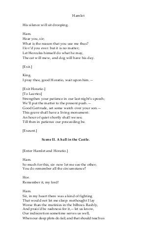 Hamlet
His silence will sit drooping.
Ham.
Hear you, sir;
What is the reason that you use me thus?
I lov’d you ever: but it is no matter;
Let Hercules himself do what he may,
The cat will mew, and dog will have his day.
[Exit.]
King.
I pray thee, good Horatio, wait upon him.—
[Exit Horatio.]
[To Laertes]
Strengthen your patience in our last night’s speech;
We’ll put the matter to the present push.—
Good Gertrude, set some watch over your son.—
This grave shall have a living monument:
An hour of quiet shortly shall we see;
Till then in patience our proceeding be.
[Exeunt.]
Scene II. A hall in the Castle.
[Enter Hamlet and Horatio.]
Ham.
So much for this, sir: now let me see the other;
You do remember all the circumstance?
Hor.
Remember it, my lord!
Ham.
Sir, in my heart there was a kind of fighting
That would not let me sleep: methought I lay
Worse than the mutinies in the bilboes. Rashly,
And prais’d be rashness for it,—let us know,
Our indiscretion sometime serves us well,
When our deep plots do fail; and that should teach us
 