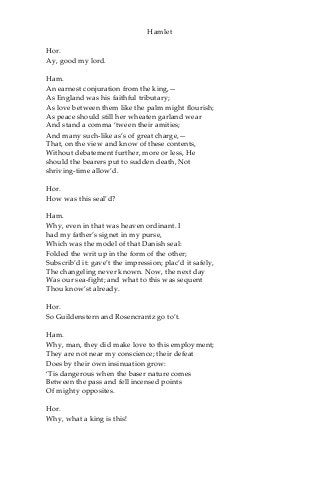 Hamlet
Hor.
Ay, good my lord.
Ham.
An earnest conjuration from the king,—
As England was his faithful tributary;
As love between them like the palm might flourish;
As peace should still her wheaten garland wear
And stand a comma ‘tween their amities;
And many such-like as’s of great charge,—
That, on the view and know of these contents,
Without debatement further, more or less, He
should the bearers put to sudden death, Not
shriving-time allow’d.
Hor.
How was this seal’d?
Ham.
Why, even in that was heaven ordinant. I
had my father’s signet in my purse,
Which was the model of that Danish seal:
Folded the writ up in the form of the other;
Subscrib’d it: gave’t the impression; plac’d it safely,
The changeling never known. Now, the next day
Was our sea-fight; and what to this was sequent
Thou know’st already.
Hor.
So Guildenstern and Rosencrantz go to’t.
Ham.
Why, man, they did make love to this employment;
They are not near my conscience; their defeat
Does by their own insinuation grow:
‘Tis dangerous when the baser nature comes
Between the pass and fell incensed points
Of mighty opposites.
Hor.
Why, what a king is this!
 