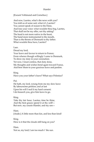 Hamlet
To be contracted in one brow of woe;
Yet so far hath discretion fought with nature
That we with wisest sorrow think on him,
Together with remembrance of ourselves.
Therefore our sometime sister, now our queen,
Th’ imperial jointress to this warlike state, Have
we, as ‘twere with a defeated joy,— With an
auspicious and one dropping eye,
With mirth in funeral, and with dirge in marriage,
In equal scale weighing delight and dole,— Taken
to wife; nor have we herein barr’d
Your better wisdoms, which have freely gone
With this affair along:—or all, our thanks. Now
follows, that you know, young Fortinbras,
Holding a weak supposal of our worth,
Or thinking by our late dear brother’s death
Our state to be disjoint and out of frame,
Colleagued with this dream of his advantage,
He hath not fail’d to pester us with message,
Importing the surrender of those lands
Lost by his father, with all bonds of law,
To our most valiant brother. So much for him,—
Now for ourself and for this time of meeting:
Thus much the business is:—we have here writ
To Norway, uncle of young Fortinbras,—
Who, impotent and bed-rid, scarcely hears
Of this his nephew’s purpose,—to suppress
His further gait herein; in that the levies,
The lists, and full proportions are all made
Out of his subject:—and we here dispatch
You, good Cornelius, and you, Voltimand,
For bearers of this greeting to old Norway;
Giving to you no further personal power
To business with the king, more than the scope
Of these dilated articles allow.
Farewell; and let your haste commend your duty.
Cor. and Volt.
In that and all things will we show our duty.
King.
We doubt it nothing: heartily farewell.
 