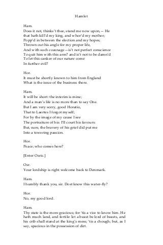 Hamlet
Ham.
Does it not, thinks’t thee, stand me now upon,— He
that hath kill’d my king, and whor’d my mother;
Popp’d in between the election and my hopes;
Thrown out his angle for my proper life,
And with such cozenage—is’t not perfect conscience
To quit him with this arm? and is’t not to be damn’d
To let this canker of our nature come
In further evil?
Hor.
It must be shortly known to him from England
What is the issue of the business there.
Ham.
It will be short: the interim is mine;
And a man’s life is no more than to say One.
But I am very sorry, good Horatio,
That to Laertes I forgot myself;
For by the image of my cause I see
The portraiture of his: I’ll court his favours:
But, sure, the bravery of his grief did put me
Into a towering passion.
Hor.
Peace; who comes here?
[Enter Osric.]
Osr.
Your lordship is right welcome back to Denmark.
Ham.
I humbly thank you, sir. Dost know this water-fly?
Hor.
No, my good lord.
Ham.
Thy state is the more gracious; for ‘tis a vice to know him. He
hath much land, and fertile: let a beast be lord of beasts, and
his crib shall stand at the king’s mess; ‘tis a chough; but, as I
say, spacious in the possession of dirt.
 