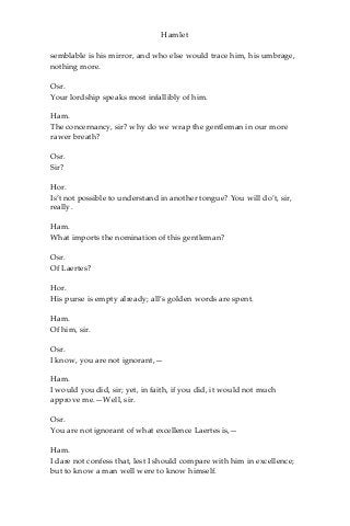 Hamlet
semblable is his mirror, and who else would trace him, his umbrage,
nothing more.
Osr.
Your lordship speaks most infallibly of him.
Ham.
The concernancy, sir? why do we wrap the gentleman in our more
rawer breath?
Osr.
Sir?
Hor.
Is’t not possible to understand in another tongue? You will do’t, sir,
really.
Ham.
What imports the nomination of this gentleman?
Osr.
Of Laertes?
Hor.
His purse is empty already; all’s golden words are spent.
Ham.
Of him, sir.
Osr.
I know, you are not ignorant,—
Ham.
I would you did, sir; yet, in faith, if you did, it would not much
approve me.—Well, sir.
Osr.
You are not ignorant of what excellence Laertes is,—
Ham.
I dare not confess that, lest I should compare with him in excellence;
but to know a man well were to know himself.
 