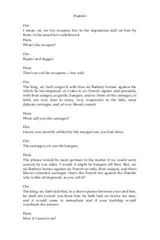Hamlet
Osr.
I mean, sir, for his weapon; but in the imputation laid on him by
them, in his meed he’s unfellowed.
Ham.
What’s his weapon?
Osr.
Rapier and dagger.
Ham.
That’s two of his weapons:—but well.
Osr.
The king, sir, hath wager’d with him six Barbary horses: against the
which he has imponed, as I take it, six French rapiers and poniards,
with their assigns, as girdle, hangers, and so: three of the carriages, in
faith, are very dear to fancy, very responsive to the hilts, most
delicate carriages, and of very liberal conceit.
Ham.
What call you the carriages?
Hor.
I knew you must be edified by the margent ere you had done.
Osr.
The carriages, sir, are the hangers.
Ham.
The phrase would be more german to the matter if we could carry
cannon by our sides. I would it might be hangers till then. But, on:
six Barbary horses against six French swords, their assigns, and three
liberal conceited carriages: that’s the French bet against the Danish:
why is this all imponed, as you call it?
Osr.
The king, sir, hath laid that, in a dozen passes between your and him,
he shall not exceed you three hits: he hath laid on twelve for nine;
and it would come to immediate trial if your lordship would
vouchsafe the answer.
Ham.
How if I answer no?
 