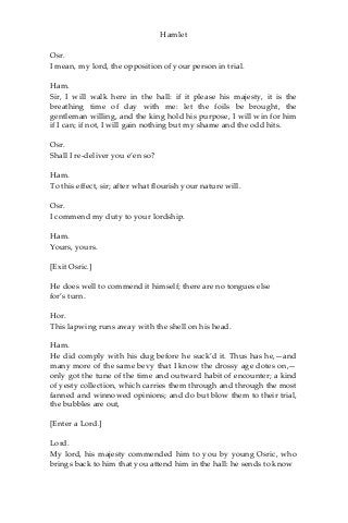 Hamlet
Osr.
I mean, my lord, the opposition of your person in trial.
Ham.
Sir, I will walk here in the hall: if it please his majesty, it is the
breathing time of day with me: let the foils be brought, the
gentleman willing, and the king hold his purpose, I will win for him
if I can; if not, I will gain nothing but my shame and the odd hits.
Osr.
Shall I re-deliver you e’en so?
Ham.
To this effect, sir; after what flourish your nature will.
Osr.
I commend my duty to your lordship.
Ham.
Yours, yours.
[Exit Osric.]
He does well to commend it himself; there are no tongues else
for’s turn.
Hor.
This lapwing runs away with the shell on his head.
Ham.
He did comply with his dug before he suck’d it. Thus has he,—and
many more of the same bevy that I know the drossy age dotes on,—
only got the tune of the time and outward habit of encounter; a kind
of yesty collection, which carries them through and through the most
fanned and winnowed opinions; and do but blow them to their trial,
the bubbles are out,
[Enter a Lord.]
Lord.
My lord, his majesty commended him to you by young Osric, who
brings back to him that you attend him in the hall: he sends to know
 