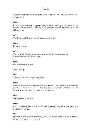 Hamlet
if your pleasure hold to play with Laertes, or that you will take
longer time.
Ham.
I am constant to my purposes; they follow the king’s pleasure: if his
fitness speaks, mine is ready; now or whensoever, provided I be so
able as now.
Lord.
The King and Queen and all are coming down.
Ham.
In happy time.
Lord.
The queen desires you to use some gentle entertainment to
Laertes before you fall to play.
Ham.
She well instructs me.
[Exit Lord.]
Hor.
You will lose this wager, my lord.
Ham.
I do not think so; since he went into France I have been in continual
practice: I shall win at the odds. But thou wouldst not think how ill
all’s here about my heart: but it is no matter.
Hor.
Nay, good my lord,—
Ham.
It is but foolery; but it is such a kind of gain-giving as would perhaps
trouble a woman.
Hor.
If your mind dislike anything, obey it: I will forestall their repair
hither, and say you are not fit.
 