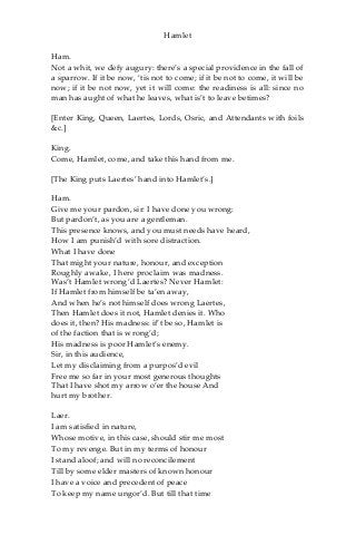 Hamlet
Ham.
Not a whit, we defy augury: there’s a special providence in the fall of
a sparrow. If it be now, ‘tis not to come; if it be not to come, it will be
now; if it be not now, yet it will come: the readiness is all: since no
man has aught of what he leaves, what is’t to leave betimes?
[Enter King, Queen, Laertes, Lords, Osric, and Attendants with foils
&c.]
King.
Come, Hamlet, come, and take this hand from me.
[The King puts Laertes’ hand into Hamlet’s.]
Ham.
Give me your pardon, sir: I have done you wrong:
But pardon’t, as you are a gentleman.
This presence knows, and you must needs have heard,
How I am punish’d with sore distraction.
What I have done
That might your nature, honour, and exception
Roughly awake, I here proclaim was madness.
Was’t Hamlet wrong’d Laertes? Never Hamlet:
If Hamlet from himself be ta’en away,
And when he’s not himself does wrong Laertes,
Then Hamlet does it not, Hamlet denies it. Who
does it, then? His madness: if’t be so, Hamlet is
of the faction that is wrong’d;
His madness is poor Hamlet’s enemy.
Sir, in this audience,
Let my disclaiming from a purpos’d evil
Free me so far in your most generous thoughts
That I have shot my arrow o’er the house And
hurt my brother.
Laer.
I am satisfied in nature,
Whose motive, in this case, should stir me most
To my revenge. But in my terms of honour
I stand aloof; and will no reconcilement
Till by some elder masters of known honour
I have a voice and precedent of peace
To keep my name ungor’d. But till that time
 