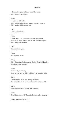 Hamlet
I do receive your offer’d love like love,
And will not wrong it.
Ham.
I embrace it freely;
And will this brother’s wager frankly play.—
Give us the foils; come on.
Laer.
Come, one for me.
Ham.
I’ll be your foil, Laertes; in mine ignorance
Your skill shall, like a star in the darkest night,
Stick fiery off indeed.
Laer.
You mock me, sir.
Ham.
No, by this hand.
King.
Give them the foils, young Osric. Cousin Hamlet,
You know the wager?
Ham.
Very well, my lord;
Your grace has laid the odds o’ the weaker side.
King.
I do not fear it; I have seen you both;
But since he’s better’d, we have therefore odds.
Laer.
This is too heavy, let me see another.
Ham.
This likes me well. These foils have all a length?
[They prepare to play.]
 