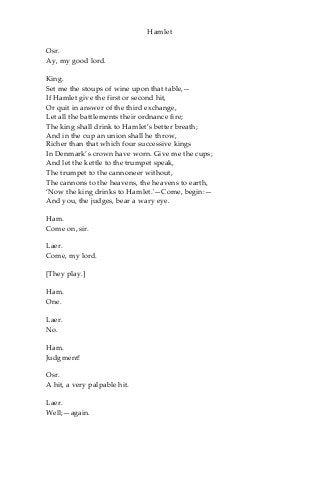 Hamlet
Osr.
Ay, my good lord.
King.
Set me the stoups of wine upon that table,—
If Hamlet give the first or second hit,
Or quit in answer of the third exchange,
Let all the battlements their ordnance fire;
The king shall drink to Hamlet’s better breath;
And in the cup an union shall he throw,
Richer than that which four successive kings
In Denmark’s crown have worn. Give me the cups;
And let the kettle to the trumpet speak,
The trumpet to the cannoneer without,
The cannons to the heavens, the heavens to earth,
‘Now the king drinks to Hamlet.'—Come, begin:—
And you, the judges, bear a wary eye.
Ham.
Come on, sir.
Laer.
Come, my lord.
[They play.]
Ham.
One.
Laer.
No.
Ham.
Judgment!
Osr.
A hit, a very palpable hit.
Laer.
Well;—again.
 