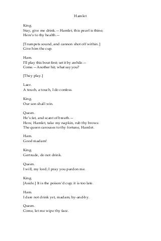 Hamlet
King.
Stay, give me drink.—Hamlet, this pearl is thine;
Here’s to thy health.—
[Trumpets sound, and cannon shot off within.]
Give him the cup.
Ham.
I’ll play this bout first; set it by awhile.—
Come.—Another hit; what say you?
[They play.]
Laer.
A touch, a touch, I do confess.
King.
Our son shall win.
Queen.
He’s fat, and scant of breath.—
Here, Hamlet, take my napkin, rub thy brows:
The queen carouses to thy fortune, Hamlet.
Ham.
Good madam!
King.
Gertrude, do not drink.
Queen.
I will, my lord; I pray you pardon me.
King.
[Aside.] It is the poison’d cup; it is too late.
Ham.
I dare not drink yet, madam; by-and-by.
Queen.
Come, let me wipe thy face.
 