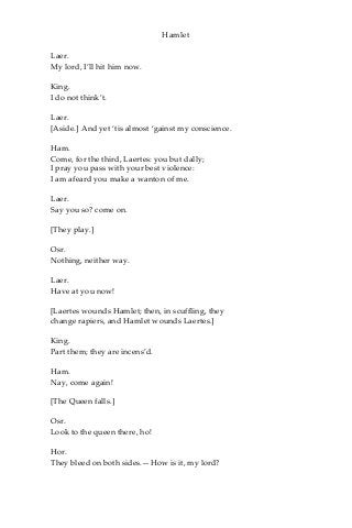 Hamlet
Laer.
My lord, I’ll hit him now.
King.
I do not think’t.
Laer.
[Aside.] And yet ‘tis almost ‘gainst my conscience.
Ham.
Come, for the third, Laertes: you but dally;
I pray you pass with your best violence:
I am afeard you make a wanton of me.
Laer.
Say you so? come on.
[They play.]
Osr.
Nothing, neither way.
Laer.
Have at you now!
[Laertes wounds Hamlet; then, in scuffling, they
change rapiers, and Hamlet wounds Laertes.]
King.
Part them; they are incens’d.
Ham.
Nay, come again!
[The Queen falls.]
Osr.
Look to the queen there, ho!
Hor.
They bleed on both sides.—How is it, my lord?
 