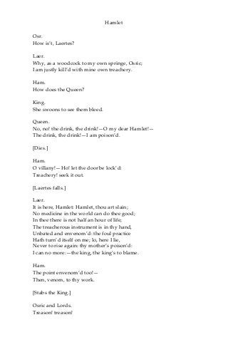 Hamlet
Osr.
How is’t, Laertes?
Laer.
Why, as a woodcock to my own springe, Osric;
I am justly kill’d with mine own treachery.
Ham.
How does the Queen?
King.
She swoons to see them bleed.
Queen.
No, no! the drink, the drink!—O my dear Hamlet!—
The drink, the drink!—I am poison’d.
[Dies.]
Ham.
O villany!—Ho! let the door be lock’d:
Treachery! seek it out.
[Laertes falls.]
Laer.
It is here, Hamlet: Hamlet, thou art slain;
No medicine in the world can do thee good;
In thee there is not half an hour of life;
The treacherous instrument is in thy hand,
Unbated and envenom’d: the foul practice
Hath turn’d itself on me; lo, here I lie,
Never to rise again: thy mother’s poison’d:
I can no more:—the king, the king’s to blame.
Ham.
The point envenom’d too!—
Then, venom, to thy work.
[Stabs the King.]
Osric and Lords.
Treason! treason!
 