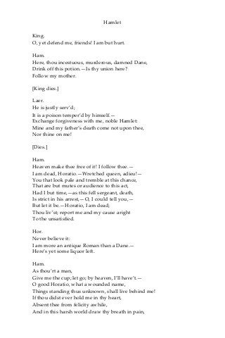 Hamlet
King.
O, yet defend me, friends! I am but hurt.
Ham.
Here, thou incestuous, murderous, damned Dane,
Drink off this potion.—Is thy union here?
Follow my mother.
[King dies.]
Laer.
He is justly serv’d;
It is a poison temper’d by himself.—
Exchange forgiveness with me, noble Hamlet:
Mine and my father’s death come not upon thee,
Nor thine on me!
[Dies.]
Ham.
Heaven make thee free of it! I follow thee.—
I am dead, Horatio.—Wretched queen, adieu!—
You that look pale and tremble at this chance,
That are but mutes or audience to this act,
Had I but time,—as this fell sergeant, death,
Is strict in his arrest,—O, I could tell you,—
But let it be.—Horatio, I am dead;
Thou liv’st; report me and my cause aright
To the unsatisfied.
Hor.
Never believe it:
I am more an antique Roman than a Dane.—
Here’s yet some liquor left.
Ham.
As thou’rt a man,
Give me the cup; let go; by heaven, I’ll have’t.—
O good Horatio, what a wounded name,
Things standing thus unknown, shall live behind me!
If thou didst ever hold me in thy heart,
Absent thee from felicity awhile,
And in this harsh world draw thy breath in pain,
 