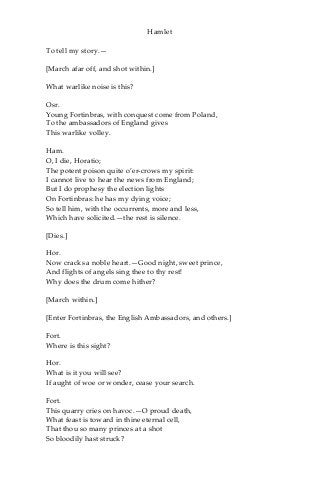 Hamlet
To tell my story.—
[March afar off, and shot within.]
What warlike noise is this?
Osr.
Young Fortinbras, with conquest come from Poland,
To the ambassadors of England gives
This warlike volley.
Ham.
O, I die, Horatio;
The potent poison quite o’er-crows my spirit:
I cannot live to hear the news from England;
But I do prophesy the election lights
On Fortinbras: he has my dying voice;
So tell him, with the occurrents, more and less,
Which have solicited.—the rest is silence.
[Dies.]
Hor.
Now cracks a noble heart.—Good night, sweet prince,
And flights of angels sing thee to thy rest!
Why does the drum come hither?
[March within.]
[Enter Fortinbras, the English Ambassadors, and others.]
Fort.
Where is this sight?
Hor.
What is it you will see?
If aught of woe or wonder, cease your search.
Fort.
This quarry cries on havoc.—O proud death,
What feast is toward in thine eternal cell,
That thou so many princes at a shot
So bloodily hast struck?
 