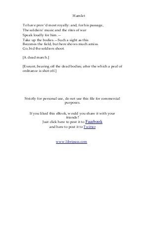 Hamlet
To have prov’d most royally: and, for his passage,
The soldiers’ music and the rites of war
Speak loudly for him.—
Take up the bodies.—Such a sight as this
Becomes the field, but here shows much amiss.
Go, bid the soldiers shoot.
[A dead march.]
[Exeunt, bearing off the dead bodies; after the which a peal of
ordnance is shot off.]
Strictly for personal use, do not use this file for commercial
purposes.
If you liked this eBook, would you share it with your
friends?
Just click here to post it to Facebook
and here to post it to Twitter
www.libripass.com
 