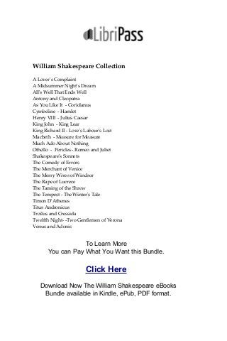 William Shakespeare Collection
A Lover's Complaint
A Midsummer Night's Dream
All's Well That Ends Well
Antony and Cleopatra
As You Like It - Coriolanus
Cymbeline - Hamlet
Henry VIII - Julius Caesar
King John - King Lear
King Richard II - Love's Labour's Lost
Macbeth - Measure for Measure
Much Ado About Nothing
Othello - Pericles - Romeo and Juliet
Shakespeare's Sonnets
The Comedy of Errors
The Merchant of Venice
The Merry Wives of Windsor
The Rape of Lucrece
The Taming of the Shrew
The Tempest - The Winter's Tale
Timon D'Athenes
Titus Andronicus
Troilus and Cressida
Twelfth Night- -Two Gentlemen of Verona
Venus and Adonis
To Learn More
You can Pay What You Want this Bundle.
Click Here
Download Now The William Shakespeare eBooks
Bundle available in Kindle, ePub, PDF format.
 
