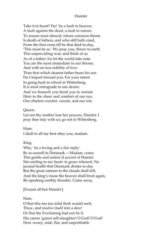 Hamlet
Queen.
Good Hamlet, cast thy nighted colour off,
And let thine eye look like a friend on Denmark.
Do not for ever with thy vailed lids
Seek for thy noble father in the dust:
Thou know’st ‘tis common,—all that lives must die,
Passing through nature to eternity.
Ham.
Ay, madam, it is common.
Queen.
If it be,
Why seems it so particular with thee?
Ham.
Seems, madam! Nay, it is; I know not seems.
‘Tis not alone my inky cloak, good mother,
Nor customary suits of solemn black,
Nor windy suspiration of forc’d breath,
No, nor the fruitful river in the eye,
Nor the dejected ‘havior of the visage,
Together with all forms, moods, shows of grief,
That can denote me truly: these, indeed, seem;
For they are actions that a man might play; But
I have that within which passeth show; These
but the trappings and the suits of woe.
King.
‘Tis sweet and commendable in your nature, Hamlet,
To give these mourning duties to your father;
But, you must know, your father lost a father;
That father lost, lost his; and the survivor bound,
In filial obligation, for some term
To do obsequious sorrow: but to persevere
In obstinate condolement is a course
Of impious stubbornness; ‘tis unmanly grief;
It shows a will most incorrect to heaven;
A heart unfortified, a mind impatient;
An understanding simple and unschool’d; For
what we know must be, and is as common As
any the most vulgar thing to sense,
Why should we, in our peevish opposition,
 
