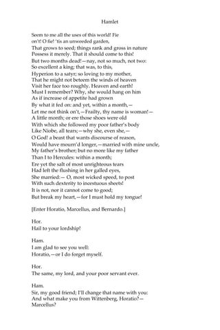 Hamlet
Take it to heart? Fie! ‘tis a fault to heaven,
A fault against the dead, a fault to nature,
To reason most absurd; whose common theme
Is death of fathers, and who still hath cried,
From the first corse till he that died to-day,
‘This must be so.' We pray you, throw to earth
This unprevailing woe; and think of us
As of a father: for let the world take note
You are the most immediate to our throne;
And with no less nobility of love
Than that which dearest father bears his son
Do I impart toward you. For your intent
In going back to school in Wittenberg,
It is most retrograde to our desire:
And we beseech you bend you to remain
Here in the cheer and comfort of our eye,
Our chiefest courtier, cousin, and our son.
Queen.
Let not thy mother lose her prayers, Hamlet: I
pray thee stay with us; go not to Wittenberg.
Ham.
I shall in all my best obey you, madam.
King.
Why, ‘tis a loving and a fair reply:
Be as ourself in Denmark.—Madam, come;
This gentle and unforc’d accord of Hamlet
Sits smiling to my heart: in grace whereof, No
jocund health that Denmark drinks to-day
But the great cannon to the clouds shall tell;
And the king’s rouse the heaven shall bruit again,
Re-speaking earthly thunder. Come away.
[Exeunt all but Hamlet.]
Ham.
O that this too too solid flesh would melt,
Thaw, and resolve itself into a dew!
Or that the Everlasting had not fix’d
His canon ‘gainst self-slaughter! O God! O God!
How weary, stale, flat, and unprofitable
 