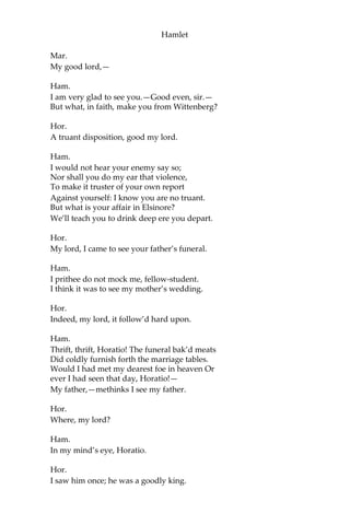 Hamlet
Seem to me all the uses of this world! Fie
on’t! O fie! ‘tis an unweeded garden,
That grows to seed; things rank and gross in nature
Possess it merely. That it should come to this!
But two months dead!—nay, not so much, not two:
So excellent a king; that was, to this,
Hyperion to a satyr; so loving to my mother,
That he might not beteem the winds of heaven
Visit her face too roughly. Heaven and earth!
Must I remember? Why, she would hang on him
As if increase of appetite had grown
By what it fed on: and yet, within a month,—
Let me not think on’t,—Frailty, thy name is woman!—
A little month; or ere those shoes were old
With which she followed my poor father’s body
Like Niobe, all tears;—why she, even she,—
O God! a beast that wants discourse of reason,
Would have mourn’d longer,—married with mine uncle,
My father’s brother; but no more like my father
Than I to Hercules: within a month;
Ere yet the salt of most unrighteous tears
Had left the flushing in her galled eyes,
She married:— O, most wicked speed, to post
With such dexterity to incestuous sheets!
It is not, nor it cannot come to good;
But break my heart,—for I must hold my tongue!
[Enter Horatio, Marcellus, and Bernardo.]
Hor.
Hail to your lordship!
Ham.
I am glad to see you well:
Horatio,—or I do forget myself.
Hor.
The same, my lord, and your poor servant ever.
Ham.
Sir, my good friend; I’ll change that name with you:
And what make you from Wittenberg, Horatio?—
Marcellus?
 
