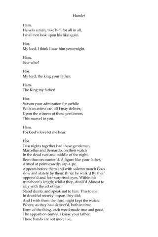 Hamlet
Mar.
My good lord,—
Ham.
I am very glad to see you.—Good even, sir.—
But what, in faith, make you from Wittenberg?
Hor.
A truant disposition, good my lord.
Ham.
I would not hear your enemy say so;
Nor shall you do my ear that violence,
To make it truster of your own report
Against yourself: I know you are no truant.
But what is your affair in Elsinore?
We’ll teach you to drink deep ere you depart.
Hor.
My lord, I came to see your father’s funeral.
Ham.
I prithee do not mock me, fellow-student.
I think it was to see my mother’s wedding.
Hor.
Indeed, my lord, it follow’d hard upon.
Ham.
Thrift, thrift, Horatio! The funeral bak’d meats
Did coldly furnish forth the marriage tables.
Would I had met my dearest foe in heaven Or
ever I had seen that day, Horatio!—
My father,—methinks I see my father.
Hor.
Where, my lord?
Ham.
In my mind’s eye, Horatio.
Hor.
I saw him once; he was a goodly king.
 