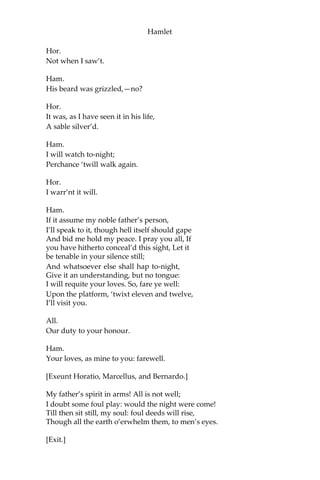 Hamlet
Both.
My lord, from head to foot.
Ham.
Then saw you not his face?
Hor.
O, yes, my lord: he wore his beaver up.
Ham.
What, look’d he frowningly?
Hor.
A countenance more in sorrow than in anger.
Ham.
Pale or red?
Hor.
Nay, very pale.
Ham.
And fix’d his eyes upon you?
Hor.
Most constantly.
Ham.
I would I had been there.
Hor.
It would have much amaz’d you.
Ham.
Very like, very like. Stay’d it long?
Hor.
While one with moderate haste might tell a hundred.
Mar. and Ber.
Longer, longer.
 