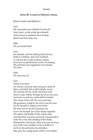 Hamlet
Hor.
Not when I saw’t.
Ham.
His beard was grizzled,—no?
Hor.
It was, as I have seen it in his life,
A sable silver’d.
Ham.
I will watch to-night;
Perchance ‘twill walk again.
Hor.
I warr’nt it will.
Ham.
If it assume my noble father’s person,
I’ll speak to it, though hell itself should gape
And bid me hold my peace. I pray you all, If
you have hitherto conceal’d this sight, Let it
be tenable in your silence still;
And whatsoever else shall hap to-night,
Give it an understanding, but no tongue:
I will requite your loves. So, fare ye well:
Upon the platform, ‘twixt eleven and twelve,
I’ll visit you.
All.
Our duty to your honour.
Ham.
Your loves, as mine to you: farewell.
[Exeunt Horatio, Marcellus, and Bernardo.]
My father’s spirit in arms! All is not well;
I doubt some foul play: would the night were come!
Till then sit still, my soul: foul deeds will rise,
Though all the earth o’erwhelm them, to men’s eyes.
[Exit.]
 