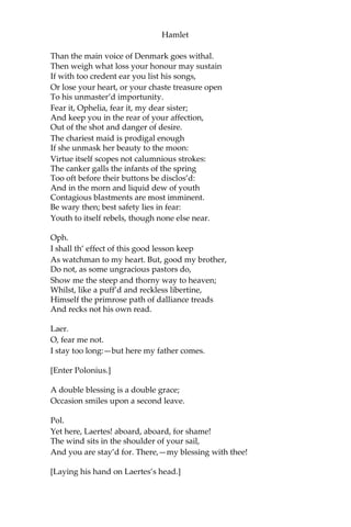 Hamlet
Scene III. A room in Polonius’s house.
[Enter Laertes and Ophelia.]
Laer.
My necessaries are embark’d: farewell:
And, sister, as the winds give benefit
And convoy is assistant, do not sleep,
But let me hear from you.
Oph.
Do you doubt that?
Laer.
For Hamlet, and the trifling of his favour,
Hold it a fashion, and a toy in blood:
A violet in the youth of primy nature,
Forward, not permanent, sweet, not lasting;
The perfume and suppliance of a minute;
No more.
Oph.
No more but so?
Laer.
Think it no more:
For nature, crescent, does not grow alone In
thews and bulk; but as this temple waxes,
The inward service of the mind and soul
Grows wide withal. Perhaps he loves you now;
And now no soil nor cautel doth besmirch
The virtue of his will: but you must fear,
His greatness weigh’d, his will is not his own;
For he himself is subject to his birth:
He may not, as unvalu’d persons do,
Carve for himself; for on his choice depends
The safety and health of this whole state;
And therefore must his choice be circumscrib’d
Unto the voice and yielding of that body
Whereof he is the head. Then if he says he loves
you, It fits your wisdom so far to believe it
As he in his particular act and place
May give his saying deed; which is no further
 