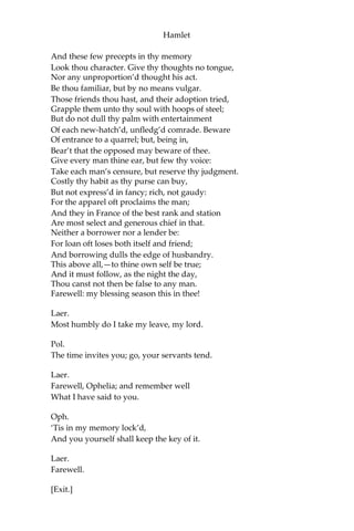 Hamlet
Than the main voice of Denmark goes withal.
Then weigh what loss your honour may sustain
If with too credent ear you list his songs,
Or lose your heart, or your chaste treasure open
To his unmaster’d importunity.
Fear it, Ophelia, fear it, my dear sister;
And keep you in the rear of your affection,
Out of the shot and danger of desire.
The chariest maid is prodigal enough
If she unmask her beauty to the moon:
Virtue itself scopes not calumnious strokes:
The canker galls the infants of the spring
Too oft before their buttons be disclos’d:
And in the morn and liquid dew of youth
Contagious blastments are most imminent.
Be wary then; best safety lies in fear:
Youth to itself rebels, though none else near.
Oph.
I shall th’ effect of this good lesson keep
As watchman to my heart. But, good my brother,
Do not, as some ungracious pastors do,
Show me the steep and thorny way to heaven;
Whilst, like a puff’d and reckless libertine,
Himself the primrose path of dalliance treads
And recks not his own read.
Laer.
O, fear me not.
I stay too long:—but here my father comes.
[Enter Polonius.]
A double blessing is a double grace;
Occasion smiles upon a second leave.
Pol.
Yet here, Laertes! aboard, aboard, for shame!
The wind sits in the shoulder of your sail,
And you are stay’d for. There,—my blessing with thee!
[Laying his hand on Laertes’s head.]
 