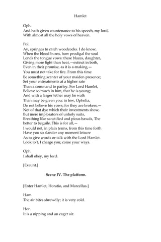 Hamlet
Pol.
What is’t, Ophelia, he hath said to you?
Oph.
So please you, something touching the Lord Hamlet.
Pol.
Marry, well bethought:
‘Tis told me he hath very oft of late
Given private time to you; and you yourself
Have of your audience been most free and
bounteous; If it be so,—as so ‘tis put on me,
And that in way of caution,—I must tell you
You do not understand yourself so clearly
As it behooves my daughter and your honour.
What is between you? give me up the truth.
Oph.
He hath, my lord, of late made many tenders
Of his affection to me.
Pol.
Affection! pooh! you speak like a green girl,
Unsifted in such perilous circumstance.
Do you believe his tenders, as you call them?
Oph.
I do not know, my lord, what I should think.
Pol.
Marry, I’ll teach you: think yourself a baby;
That you have ta’en these tenders for true pay,
Which are not sterling. Tender yourself more dearly;
Or,—not to crack the wind of the poor phrase,
Wronging it thus,—you’ll tender me a fool.
Oph.
My lord, he hath importun’d me with love
In honourable fashion.
Pol.
Ay, fashion you may call it; go to, go to.
 