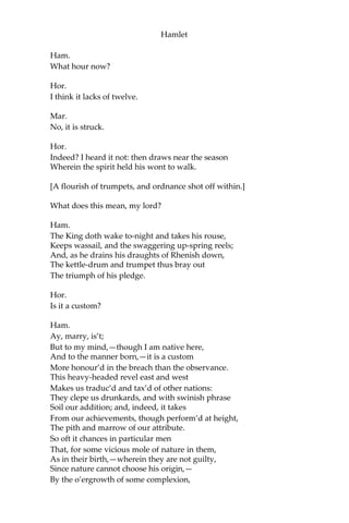 Hamlet
Oph.
And hath given countenance to his speech, my lord,
With almost all the holy vows of heaven.
Pol.
Ay, springes to catch woodcocks. I do know,
When the blood burns, how prodigal the soul
Lends the tongue vows: these blazes, daughter,
Giving more light than heat,—extinct in both,
Even in their promise, as it is a-making,—
You must not take for fire. From this time
Be something scanter of your maiden presence;
Set your entreatments at a higher rate
Than a command to parley. For Lord Hamlet,
Believe so much in him, that he is young;
And with a larger tether may he walk
Than may be given you: in few, Ophelia,
Do not believe his vows; for they are brokers,—
Not of that dye which their investments show,
But mere implorators of unholy suits,
Breathing like sanctified and pious bawds, The
better to beguile. This is for all,—
I would not, in plain terms, from this time forth
Have you so slander any moment leisure
As to give words or talk with the Lord Hamlet.
Look to’t, I charge you; come your ways.
Oph.
I shall obey, my lord.
[Exeunt.]
Scene IV. The platform.
[Enter Hamlet, Horatio, and Marcellus.]
Ham.
The air bites shrewdly; it is very cold.
Hor.
It is a nipping and an eager air.
 
