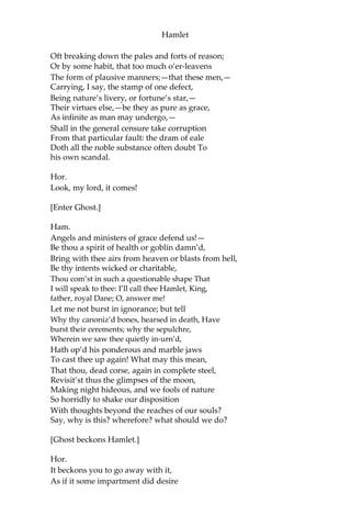 Hamlet
Ham.
What hour now?
Hor.
I think it lacks of twelve.
Mar.
No, it is struck.
Hor.
Indeed? I heard it not: then draws near the season
Wherein the spirit held his wont to walk.
[A flourish of trumpets, and ordnance shot off within.]
What does this mean, my lord?
Ham.
The King doth wake to-night and takes his rouse,
Keeps wassail, and the swaggering up-spring reels;
And, as he drains his draughts of Rhenish down,
The kettle-drum and trumpet thus bray out
The triumph of his pledge.
Hor.
Is it a custom?
Ham.
Ay, marry, is’t;
But to my mind,—though I am native here,
And to the manner born,—it is a custom
More honour’d in the breach than the observance.
This heavy-headed revel east and west
Makes us traduc’d and tax’d of other nations:
They clepe us drunkards, and with swinish phrase
Soil our addition; and, indeed, it takes
From our achievements, though perform’d at height,
The pith and marrow of our attribute.
So oft it chances in particular men
That, for some vicious mole of nature in them,
As in their birth,—wherein they are not guilty,
Since nature cannot choose his origin,—
By the o’ergrowth of some complexion,
 