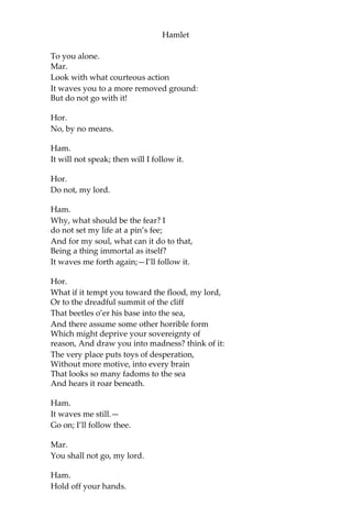 Hamlet
Oft breaking down the pales and forts of reason;
Or by some habit, that too much o’er-leavens
The form of plausive manners;—that these men,—
Carrying, I say, the stamp of one defect,
Being nature’s livery, or fortune’s star,—
Their virtues else,—be they as pure as grace,
As infinite as man may undergo,—
Shall in the general censure take corruption
From that particular fault: the dram of eale
Doth all the noble substance often doubt To
his own scandal.
Hor.
Look, my lord, it comes!
[Enter Ghost.]
Ham.
Angels and ministers of grace defend us!—
Be thou a spirit of health or goblin damn’d,
Bring with thee airs from heaven or blasts from hell,
Be thy intents wicked or charitable,
Thou com’st in such a questionable shape That
I will speak to thee: I’ll call thee Hamlet, King,
father, royal Dane; O, answer me!
Let me not burst in ignorance; but tell
Why thy canoniz’d bones, hearsed in death, Have
burst their cerements; why the sepulchre,
Wherein we saw thee quietly in-urn’d,
Hath op’d his ponderous and marble jaws
To cast thee up again! What may this mean,
That thou, dead corse, again in complete steel,
Revisit’st thus the glimpses of the moon,
Making night hideous, and we fools of nature
So horridly to shake our disposition
With thoughts beyond the reaches of our souls?
Say, why is this? wherefore? what should we do?
[Ghost beckons Hamlet.]
Hor.
It beckons you to go away with it,
As if it some impartment did desire
 
