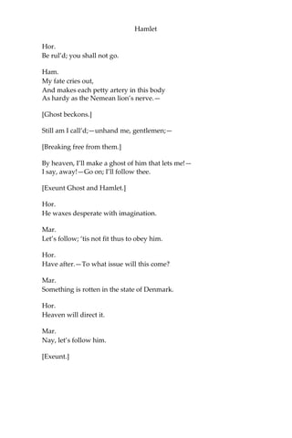 Hamlet
To you alone.
Mar.
Look with what courteous action
It waves you to a more removed ground:
But do not go with it!
Hor.
No, by no means.
Ham.
It will not speak; then will I follow it.
Hor.
Do not, my lord.
Ham.
Why, what should be the fear? I
do not set my life at a pin’s fee;
And for my soul, what can it do to that,
Being a thing immortal as itself?
It waves me forth again;—I’ll follow it.
Hor.
What if it tempt you toward the flood, my lord,
Or to the dreadful summit of the cliff
That beetles o’er his base into the sea,
And there assume some other horrible form
Which might deprive your sovereignty of
reason, And draw you into madness? think of it:
The very place puts toys of desperation,
Without more motive, into every brain
That looks so many fadoms to the sea
And hears it roar beneath.
Ham.
It waves me still.—
Go on; I’ll follow thee.
Mar.
You shall not go, my lord.
Ham.
Hold off your hands.
 