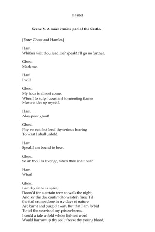 Hamlet
Hor.
Be rul’d; you shall not go.
Ham.
My fate cries out,
And makes each petty artery in this body
As hardy as the Nemean lion’s nerve.—
[Ghost beckons.]
Still am I call’d;—unhand me, gentlemen;—
[Breaking free from them.]
By heaven, I’ll make a ghost of him that lets me!—
I say, away!—Go on; I’ll follow thee.
[Exeunt Ghost and Hamlet.]
Hor.
He waxes desperate with imagination.
Mar.
Let’s follow; ‘tis not fit thus to obey him.
Hor.
Have after.—To what issue will this come?
Mar.
Something is rotten in the state of Denmark.
Hor.
Heaven will direct it.
Mar.
Nay, let’s follow him.
[Exeunt.]
 