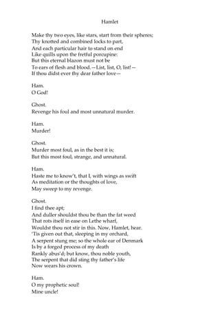 Hamlet
Scene V. A more remote part of the Castle.
[Enter Ghost and Hamlet.]
Ham.
Whither wilt thou lead me? speak! I’ll go no further.
Ghost.
Mark me.
Ham.
I will.
Ghost.
My hour is almost come,
When I to sulph’uous and tormenting flames
Must render up myself.
Ham.
Alas, poor ghost!
Ghost.
Pity me not, but lend thy serious hearing
To what I shall unfold.
Ham.
Speak;I am bound to hear.
Ghost.
So art thou to revenge, when thou shalt hear.
Ham.
What?
Ghost.
I am thy father’s spirit;
Doom’d for a certain term to walk the night,
And for the day confin’d to wastein fires, Till
the foul crimes done in my days of nature
Are burnt and purg’d away. But that I am forbid
To tell the secrets of my prison-house,
I could a tale unfold whose lightest word
Would harrow up thy soul; freeze thy young blood;
 