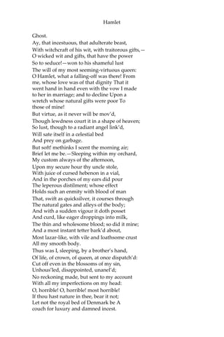 Hamlet
Make thy two eyes, like stars, start from their spheres;
Thy knotted and combined locks to part,
And each particular hair to stand on end
Like quills upon the fretful porcupine:
But this eternal blazon must not be
To ears of flesh and blood.—List, list, O, list!—
If thou didst ever thy dear father love—
Ham.
O God!
Ghost.
Revenge his foul and most unnatural murder.
Ham.
Murder!
Ghost.
Murder most foul, as in the best it is;
But this most foul, strange, and unnatural.
Ham.
Haste me to know’t, that I, with wings as swift
As meditation or the thoughts of love,
May sweep to my revenge.
Ghost.
I find thee apt;
And duller shouldst thou be than the fat weed
That rots itself in ease on Lethe wharf,
Wouldst thou not stir in this. Now, Hamlet, hear.
‘Tis given out that, sleeping in my orchard,
A serpent stung me; so the whole ear of Denmark
Is by a forged process of my death
Rankly abus’d; but know, thou noble youth,
The serpent that did sting thy father’s life
Now wears his crown.
Ham.
O my prophetic soul!
Mine uncle!
 
