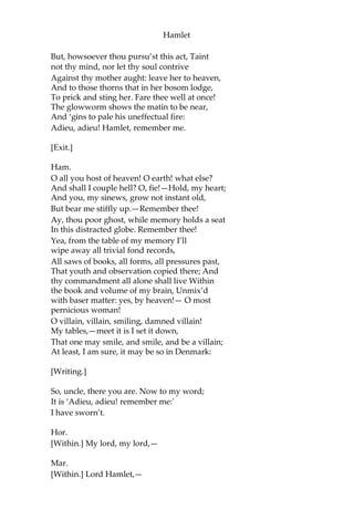 Hamlet
Ghost.
Ay, that incestuous, that adulterate beast,
With witchcraft of his wit, with traitorous gifts,—
O wicked wit and gifts, that have the power
So to seduce!—won to his shameful lust
The will of my most seeming-virtuous queen:
O Hamlet, what a falling-off was there! From
me, whose love was of that dignity That it
went hand in hand even with the vow I made
to her in marriage; and to decline Upon a
wretch whose natural gifts were poor To
those of mine!
But virtue, as it never will be mov’d,
Though lewdness court it in a shape of heaven;
So lust, though to a radiant angel link’d,
Will sate itself in a celestial bed
And prey on garbage.
But soft! methinks I scent the morning air;
Brief let me be.—Sleeping within my orchard,
My custom always of the afternoon,
Upon my secure hour thy uncle stole,
With juice of cursed hebenon in a vial,
And in the porches of my ears did pour
The leperous distilment; whose effect
Holds such an enmity with blood of man
That, swift as quicksilver, it courses through
The natural gates and alleys of the body;
And with a sudden vigour it doth posset
And curd, like eager droppings into milk,
The thin and wholesome blood; so did it mine;
And a most instant tetter bark’d about,
Most lazar-like, with vile and loathsome crust
All my smooth body.
Thus was I, sleeping, by a brother’s hand,
Of life, of crown, of queen, at once dispatch’d:
Cut off even in the blossoms of my sin,
Unhous’led, disappointed, unanel’d;
No reckoning made, but sent to my account
With all my imperfections on my head:
O, horrible! O, horrible! most horrible!
If thou hast nature in thee, bear it not;
Let not the royal bed of Denmark be A
couch for luxury and damned incest.
 