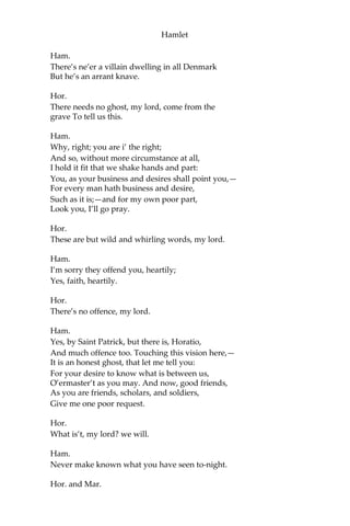 Hamlet
Hor.
[Within.] Heaven secure him!
Ham.
So be it!
Mar.
[Within.] Illo, ho, ho, my lord!
Ham.
Hillo, ho, ho, boy! Come, bird, come.
[Enter Horatio and Marcellus.]
Mar.
How is’t, my noble lord?
Hor.
What news, my lord?
Ham.
O, wonderful!
Hor.
Good my lord, tell it.
Ham.
No; you’ll reveal it.
Hor.
Not I, my lord, by heaven.
Mar.
Nor I, my lord.
Ham.
How say you then; would heart of man once think it?—
But you’ll be secret?
Hor. and Mar.
Ay, by heaven, my lord.
 