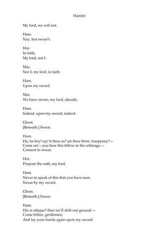 Hamlet
Ham.
There’s ne’er a villain dwelling in all Denmark
But he’s an arrant knave.
Hor.
There needs no ghost, my lord, come from the
grave To tell us this.
Ham.
Why, right; you are i’ the right;
And so, without more circumstance at all,
I hold it fit that we shake hands and part:
You, as your business and desires shall point you,—
For every man hath business and desire,
Such as it is;—and for my own poor part,
Look you, I’ll go pray.
Hor.
These are but wild and whirling words, my lord.
Ham.
I’m sorry they offend you, heartily;
Yes, faith, heartily.
Hor.
There’s no offence, my lord.
Ham.
Yes, by Saint Patrick, but there is, Horatio,
And much offence too. Touching this vision here,—
It is an honest ghost, that let me tell you:
For your desire to know what is between us,
O’ermaster’t as you may. And now, good friends,
As you are friends, scholars, and soldiers,
Give me one poor request.
Hor.
What is’t, my lord? we will.
Ham.
Never make known what you have seen to-night.
Hor. and Mar.
 