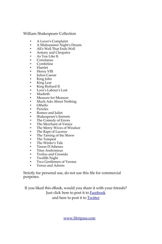 About William Shakespeare
William Shakespeare (baptised 26 April 1564 – died 23 April
1616) was an English poet and playwright, widely regarded as the
greatest writer in the English language and the world's pre-eminent
dramatist. He is often called England's national poet and the "Bard of
Avon" (or simply "The Bard"). His surviving works consist of 38
plays, 154 sonnets, two long narrative poems, and several other
poems. His plays have been translated into every major living
language, and are performed more often than those of any other
playwright. Shakespeare was born and raised in Stratford-upon-
Avon.
At the age of 18 he married Anne Hathaway, who bore him
three children: Susanna, and twins Hamnet and Judith. Between 1585
and 1592 he began a successful career in London as an actor, writer,
and part owner of the playing company the Lord Chamberlain's Men,
later known as the King's Men. He appears to have retired to Stratford
around 1613, where he died three years later. Few records of
Shakespeare's private life survive, and there has been considerable
speculation about such matters as his sexuality, religious beliefs, and
whether the works attributed to him were written by others.
Shakespeare produced most of his known work between 1590 and
1613. His early plays were mainly comedies and histories, genres he
raised to the peak of sophistication and artistry by the end of the
sixteenth century. Next he wrote mainly tragedies until about 1608,
including Hamlet, King Lear, and Macbeth, considered some of the
finest examples in the English language. In his last phase, he wrote
tragicomedies, also known as romances, and collaborated with other
playwrights.
Many of his plays were published in editions of varying
quality and accuracy during his lifetime, and in 1623 two of his
former theatrical colleagues published the First Folio, a collected
edition of his dramatic works that included all but two of the plays
now recognised as Shakespeare's. Shakespeare was a respected poet
and playwright in his own day, but his reputation did not rise to its
present heights until the nineteenth century. The Romantics, in
particular, acclaimed Shakespeare's genius, and the Victorians hero-
worshipped Shakespeare with a reverence that George Bernard Shaw
called "bardolatry". In the twentieth century, his work was repeatedly
adopted and rediscovered by new movements in scholarship and
performance. His plays remain highly popular today and are
consistently performed and reinterpreted in diverse cultural and
political contexts throughout the world.
Source: Wikipedia
Also available on Libripass.com
 