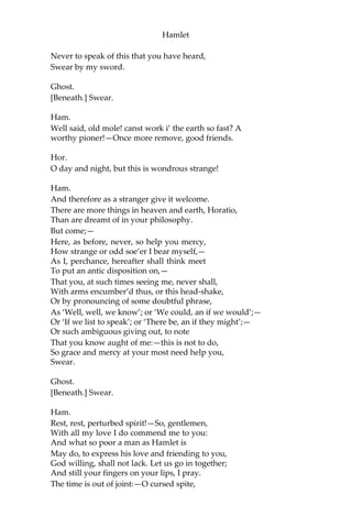 Hamlet
My lord, we will not.
Ham.
Nay, but swear’t.
Hor.
In faith,
My lord, not I.
Mar.
Nor I, my lord, in faith.
Ham.
Upon my sword.
Mar.
We have sworn, my lord, already.
Ham.
Indeed, upon my sword, indeed.
Ghost.
[Beneath.] Swear.
Ham.
Ha, ha boy! say’st thou so? art thou there, truepenny?—
Come on!—you hear this fellow in the cellarage,—
Consent to swear.
Hor.
Propose the oath, my lord.
Ham.
Never to speak of this that you have seen,
Swear by my sword.
Ghost.
[Beneath.] Swear.
Ham.
Hic et ubique? then we’ll shift our ground.—
Come hither, gentlemen,
And lay your hands again upon my sword:
 