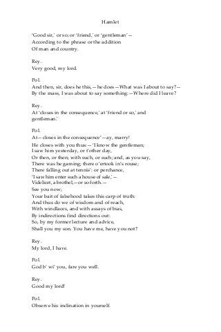 Hamlet
‘Good sir,' or so; or ‘friend,' or ‘gentleman’—
According to the phrase or the addition
Of man and country.
Rey.
Very good, my lord.
Pol.
And then, sir, does he this,—he does—What was I about to say?—
By the mass, I was about to say something:—Where did I leave?
Rey.
At ‘closes in the consequence,' at ‘friend or so,' and
gentleman.'
Pol.
At—closes in the consequence’—ay, marry!
He closes with you thus:—‘I know the gentleman;
I saw him yesterday, or t’other day,
Or then, or then; with such, or such; and, as you say,
There was he gaming; there o’ertook in’s rouse;
There falling out at tennis’: or perchance,
‘I saw him enter such a house of sale,'—
Videlicet, a brothel,—or so forth.—
See you now;
Your bait of falsehood takes this carp of truth:
And thus do we of wisdom and of reach,
With windlaces, and with assays of bias,
By indirections find directions out:
So, by my former lecture and advice,
Shall you my son. You have me, have you not?
Rey.
My lord, I have.
Pol.
God b’ wi’ you, fare you well.
Rey.
Good my lord!
Pol.
Observe his inclination in yourself.
 