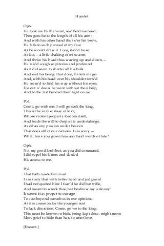 Hamlet
Oph.
He took me by the wrist, and held me hard;
Then goes he to the length of all his arm;
And with his other hand thus o’er his brow,
He falls to such perusal of my face
As he would draw it. Long stay’d he so;
At last,—a little shaking of mine arm,
And thrice his head thus waving up and down,—
He rais’d a sigh so piteous and profound
As it did seem to shatter all his bulk
And end his being: that done, he lets me go:
And, with his head over his shoulder turn’d
He seem’d to find his way without his eyes;
For out o’ doors he went without their help,
And to the last bended their light on me.
Pol.
Come, go with me: I will go seek the king.
This is the very ecstasy of love;
Whose violent property fordoes itself,
And leads the will to desperate undertakings,
As oft as any passion under heaven
That does afflict our natures. I am sorry,—
What, have you given him any hard words of late?
Oph.
No, my good lord; but, as you did command,
I did repel his letters and denied
His access to me.
Pol.
That hath made him mad.
I am sorry that with better heed and judgment
I had not quoted him: I fear’d he did but trifle,
And meant to wreck thee; but beshrew my jealousy!
It seems it as proper to our age
To cast beyond ourselves in our opinions
As it is common for the younger sort
To lack discretion. Come, go we to the king:
This must be known; which, being kept close, might move
More grief to hide than hate to utter love.
[Exeunt.]
 