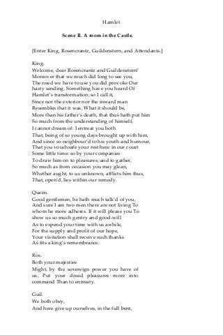 Hamlet
Scene II. A room in the Castle.
[Enter King, Rosencrantz, Guildenstern, and Attendants.]
King.
Welcome, dear Rosencrantz and Guildenstern!
Moreover that we much did long to see you,
The need we have to use you did provoke Our
hasty sending. Something have you heard Of
Hamlet’s transformation; so I call it,
Since nor the exterior nor the inward man
Resembles that it was. What it should be,
More than his father’s death, that thus hath put him
So much from the understanding of himself,
I cannot dream of: I entreat you both
That, being of so young days brought up with him,
And since so neighbour’d to his youth and humour,
That you vouchsafe your rest here in our court
Some little time: so by your companies
To draw him on to pleasures, and to gather,
So much as from occasion you may glean,
Whether aught, to us unknown, afflicts him thus,
That, open’d, lies within our remedy.
Queen.
Good gentlemen, he hath much talk’d of you,
And sure I am two men there are not living To
whom he more adheres. If it will please you To
show us so much gentry and good-will
As to expend your time with us awhile,
For the supply and profit of our hope,
Your visitation shall receive such thanks
As fits a king’s remembrance.
Ros.
Both your majesties
Might, by the sovereign power you have of
us, Put your dread pleasures more into
command Than to entreaty.
Guil.
We both obey,
And here give up ourselves, in the full bent,
 