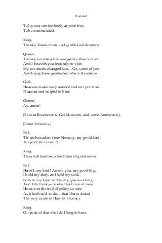 Hamlet
To lay our service freely at your feet,
To be commanded.
King.
Thanks, Rosencrantz and gentle Guildenstern.
Queen.
Thanks, Guildenstern and gentle Rosencrantz:
And I beseech you instantly to visit
My too-much-changed son.—Go, some of you,
And bring these gentlemen where Hamlet is.
Guil.
Heavens make our presence and our practices
Pleasant and helpful to him!
Queen.
Ay, amen!
[Exeunt Rosencrantz, Guildenstern, and some Attendants].
[Enter Polonius.]
Pol.
Th’ ambassadors from Norway, my good lord,
Are joyfully return’d.
King.
Thou still hast been the father of good news.
Pol.
Have I, my lord? Assure you, my good liege,
I hold my duty, as I hold my soul,
Both to my God and to my gracious king:
And I do think,—or else this brain of mine
Hunts not the trail of policy so sure
As it hath us’d to do,—that I have found
The very cause of Hamlet’s lunacy.
King.
O, speak of that; that do I long to hear.
 