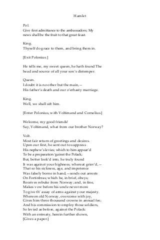 Hamlet
Pol.
Give first admittance to the ambassadors; My
news shall be the fruit to that great feast.
King.
Thyself do grace to them, and bring them in.
[Exit Polonius.]
He tells me, my sweet queen, he hath found The
head and source of all your son’s distemper.
Queen.
I doubt it is no other but the main,—
His father’s death and our o’erhasty marriage.
King.
Well, we shall sift him.
[Enter Polonius, with Voltimand and Cornelius.]
Welcome, my good friends!
Say, Voltimand, what from our brother Norway?
Volt.
Most fair return of greetings and desires.
Upon our first, he sent out to suppress
His nephew’s levies; which to him appear’d
To be a preparation ‘gainst the Polack;
But, better look’d into, he truly found
It was against your highness; whereat griev’d,—
That so his sickness, age, and impotence
Was falsely borne in hand,—sends out arrests
On Fortinbras; which he, in brief, obeys;
Receives rebuke from Norway; and, in fine,
Makes vow before his uncle never more
To give th’ assay of arms against your majesty.
Whereon old Norway, overcome with joy,
Gives him three thousand crowns in annual fee;
And his commission to employ those soldiers,
So levied as before, against the Polack:
With an entreaty, herein further shown,
[Gives a paper.]
 