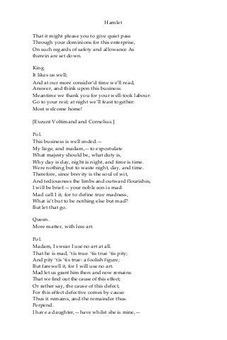 Hamlet
That it might please you to give quiet pass
Through your dominions for this enterprise,
On such regards of safety and allowance As
therein are set down.
King.
It likes us well;
And at our more consider’d time we’ll read,
Answer, and think upon this business.
Meantime we thank you for your well-took labour:
Go to your rest; at night we’ll feast together:
Most welcome home!
[Exeunt Voltimand and Cornelius.]
Pol.
This business is well ended.—
My liege, and madam,—to expostulate
What majesty should be, what duty is,
Why day is day, night is night, and time is time.
Were nothing but to waste night, day, and time.
Therefore, since brevity is the soul of wit,
And tediousness the limbs and outward flourishes,
I will be brief:—your noble son is mad:
Mad call I it; for to define true madness,
What is’t but to be nothing else but mad?
But let that go.
Queen.
More matter, with less art.
Pol.
Madam, I swear I use no art at all.
That he is mad, ‘tis true: ‘tis true ‘tis pity;
And pity ‘tis ‘tis true: a foolish figure;
But farewell it, for I will use no art.
Mad let us grant him then: and now remains
That we find out the cause of this effect;
Or rather say, the cause of this defect,
For this effect defective comes by cause:
Thus it remains, and the remainder thus.
Perpend.
I have a daughter,—have whilst she is mine,—
 