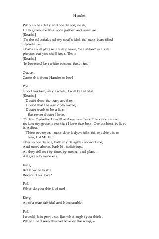 Hamlet
Who, in her duty and obedience, mark,
Hath given me this: now gather, and surmise.
[Reads.]
‘To the celestial, and my soul’s idol, the most beautified
Ophelia,'—
That’s an ill phrase, a vile phrase; ‘beautified’ is a vile
phrase: but you shall hear. Thus:
[Reads.]
‘In her excellent white bosom, these, &c.'
Queen.
Came this from Hamlet to her?
Pol.
Good madam, stay awhile; I will be faithful.
[Reads.]
‘Doubt thou the stars are fire;
Doubt that the sun doth move;
Doubt truth to be a liar;
But never doubt I love.
‘O dear Ophelia, I am ill at these numbers; I have not art to
reckon my groans: but that I love thee best, O most best, believe
it. Adieu.
‘Thine evermore, most dear lady, whilst this machine is to
him, HAMLET.'
This, in obedience, hath my daughter show’d me;
And more above, hath his solicitings,
As they fell out by time, by means, and place,
All given to mine ear.
King.
But how hath she
Receiv’d his love?
Pol.
What do you think of me?
King.
As of a man faithful and honourable.
Pol.
I would fain prove so. But what might you think,
When I had seen this hot love on the wing,—
 