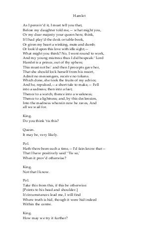 Hamlet
As I perceiv’d it, I must tell you that,
Before my daughter told me,— what might you,
Or my dear majesty your queen here, think,
If I had play’d the desk or table-book,
Or given my heart a winking, mute and dumb;
Or look’d upon this love with idle sight;—
What might you think? No, I went round to work,
And my young mistress thus I did bespeak: ‘Lord
Hamlet is a prince, out of thy sphere;
This must not be:' and then I precepts gave her,
That she should lock herself from his resort,
Admit no messengers, receive no tokens.
Which done, she took the fruits of my advice;
And he, repulsed,—a short tale to make,— Fell
into a sadness; then into a fast;
Thence to a watch; thence into a weakness;
Thence to a lightness; and, by this declension,
Into the madness wherein now he raves, And
all we wail for.
King.
Do you think ‘tis this?
Queen.
It may be, very likely.
Pol.
Hath there been such a time,—I’d fain know that—
That I have positively said '‘Tis so,'
When it prov’d otherwise?
King.
Not that I know.
Pol.
Take this from this, if this be otherwise:
[Points to his head and shoulder.]
If circumstances lead me, I will find
Where truth is hid, though it were hid indeed
Within the centre.
King.
How may we try it further?
 